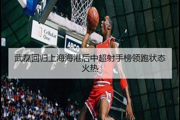 武磊回归上海海港后中超射手榜领跑状态火热